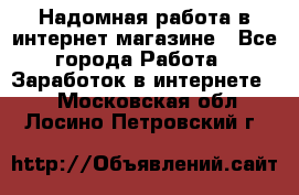 Надомная работа в интернет магазине - Все города Работа » Заработок в интернете   . Московская обл.,Лосино-Петровский г.